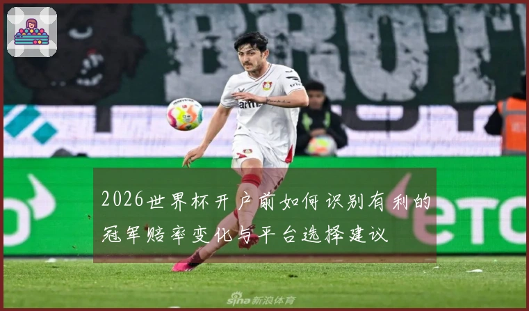 2026世界杯开户前如何识别有利的冠军赔率变化与平台选择建议