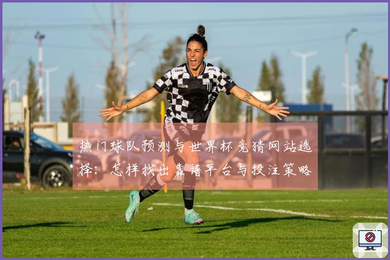 热门球队预测与世界杯竞猜网站选择：怎样找出靠谱平台与投注策略？